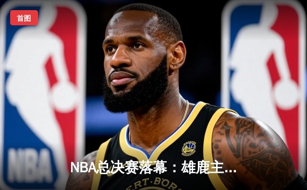NBA总决赛落幕：雄鹿主场力克太阳，字母哥50分封神逆转夺冠