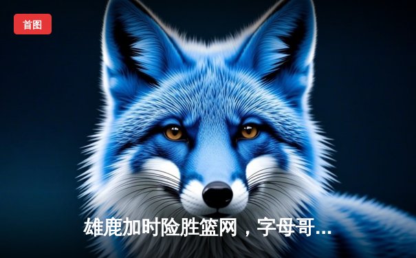 雄鹿加时险胜篮网，字母哥44+14+6主宰攻防