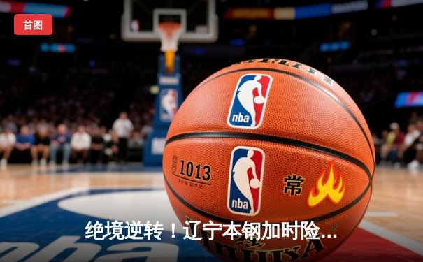 绝境逆转！辽宁本钢加时险胜广东东莞大益，CBA半决赛上演史诗对决