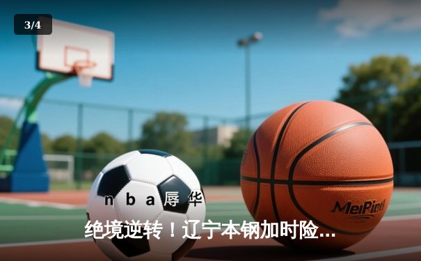 绝境逆转！辽宁本钢加时险胜广东东莞大益，CBA半决赛上演史诗对决 - 3