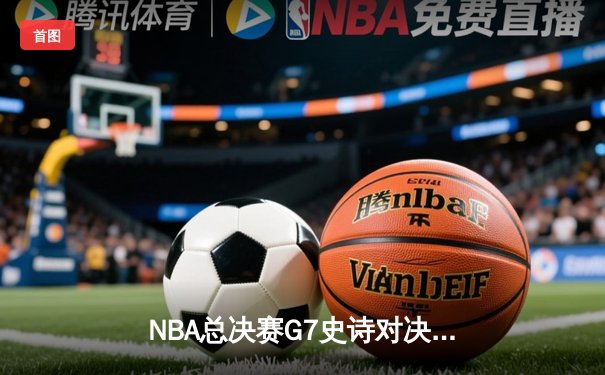 NBA总决赛G7史诗对决：凯尔特人险胜勇士夺第18冠，塔图姆荣膺FMVP