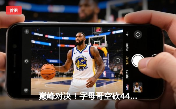 巅峰对决！字母哥空砍44+14难救主，绿军双探花合砍67分主场加时险胜雄鹿