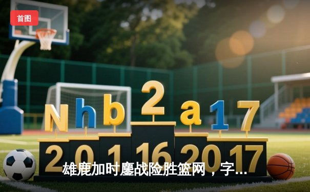 雄鹿加时鏖战险胜篮网，字母哥44分14篮板6助攻主宰关键时刻